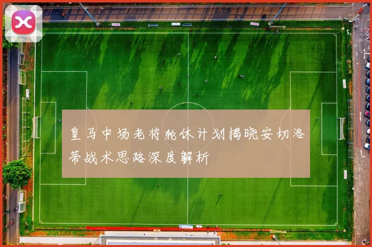 皇马中场老将轮休计划揭晓安切洛蒂战术思路深度解析