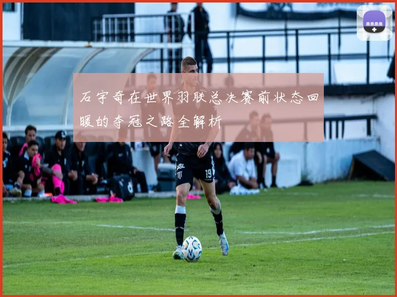 石宇奇在世界羽联总决赛前状态回暖的夺冠之路全解析