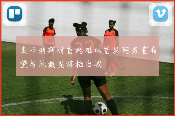 麦卡利斯特首轮难以首发阿劳霍有望与范戴克搭档出战
