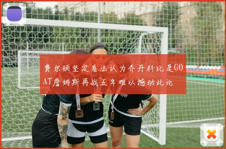 费尔顿坚定看法认为乔丹科比是GOAT詹姆斯再战五年难以撼动此论