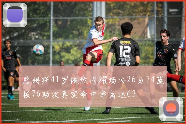 詹姆斯41岁依然闪耀场均26分74篮板76助攻真实命中率高达63
