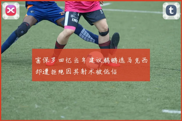 富保罗回忆当年建议鹈鹕选马克西却遭拒绝因其射术被低估