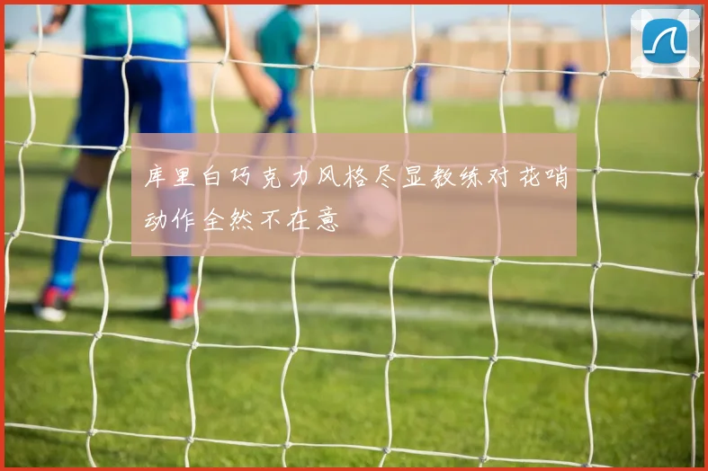 库里白巧克力风格尽显教练对花哨动作全然不在意