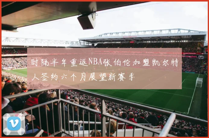 时隔半年重返NBA张伯伦加盟凯尔特人签约六个月展望新赛季