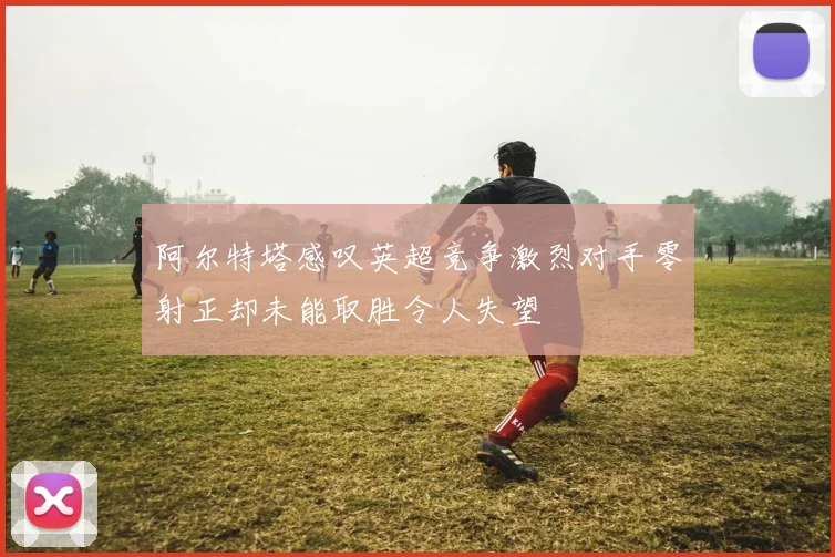 阿尔特塔感叹英超竞争激烈对手零射正却未能取胜令人失望