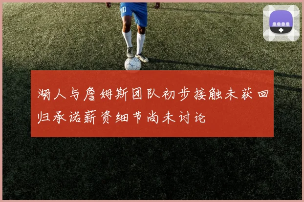 湖人与詹姆斯团队初步接触未获回归承诺薪资细节尚未讨论