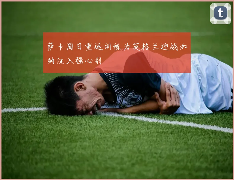 萨卡周日重返训练为英格兰迎战加纳注入强心剂