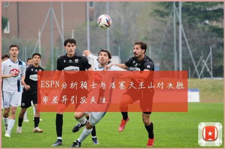 ESPN分析骑士与活塞天王山对决胜率差异引发关注
