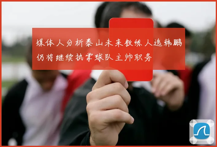 媒体人分析泰山未来教练人选韩鹏仍将继续执掌球队主帅职务