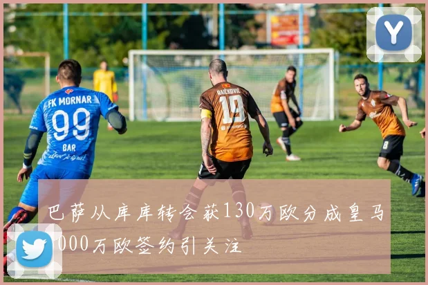 巴萨从库库转会获130万欧分成皇马6000万欧签约引关注
