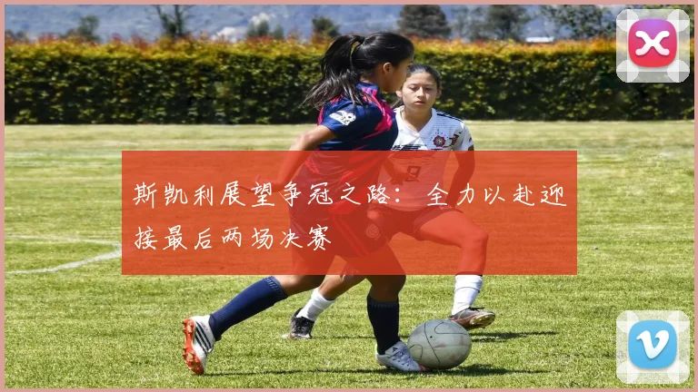 斯凯利展望争冠之路：全力以赴迎接最后两场决赛