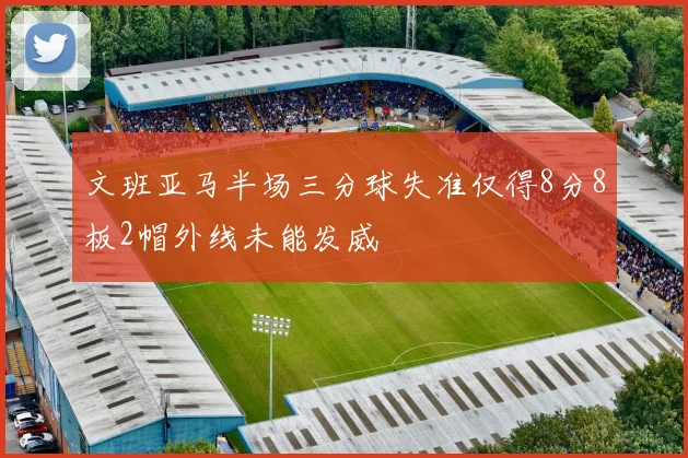 文班亚马半场三分球失准仅得8分8板2帽外线未能发威