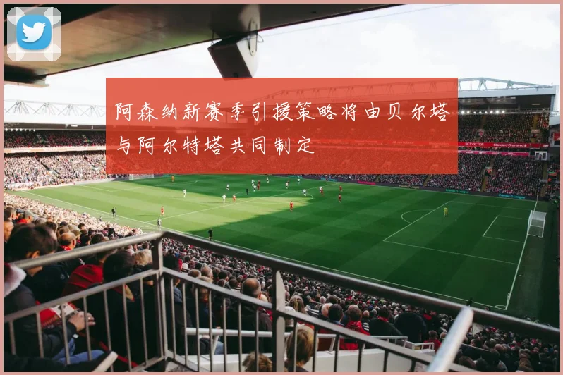阿森纳新赛季引援策略将由贝尔塔与阿尔特塔共同制定