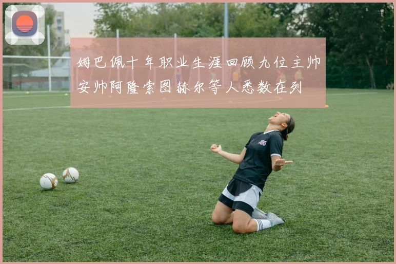 姆巴佩十年职业生涯回顾九位主帅安帅阿隆索图赫尔等人悉数在列