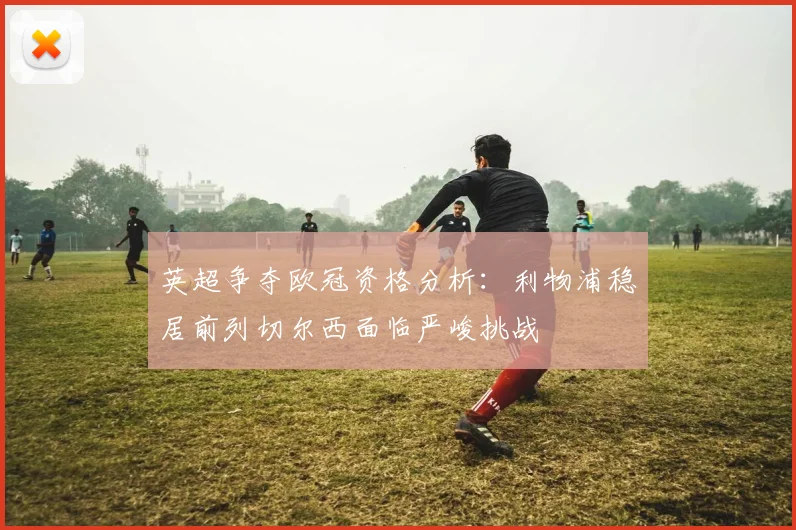 英超争夺欧冠资格分析：利物浦稳居前列切尔西面临严峻挑战
