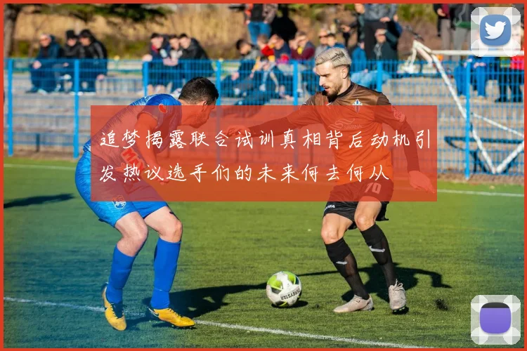 追梦揭露联合试训真相背后动机引发热议选手们的未来何去何从