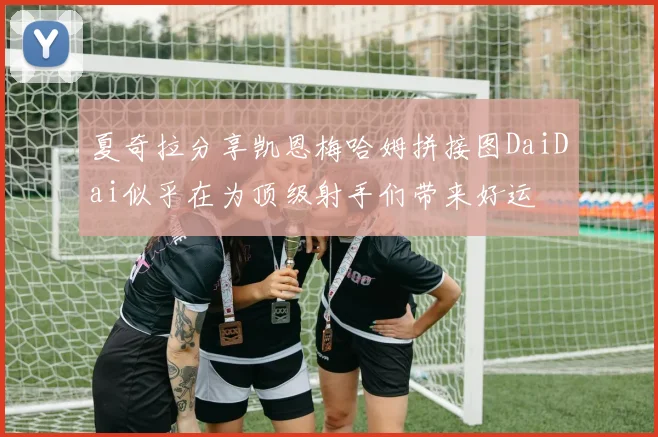 夏奇拉分享凯恩梅哈姆拼接图DaiDai似乎在为顶级射手们带来好运