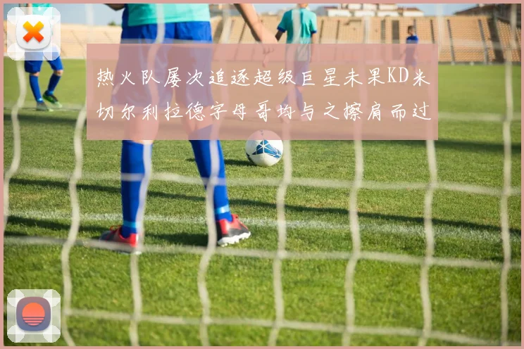 热火队屡次追逐超级巨星未果KD米切尔利拉德字母哥均与之擦肩而过