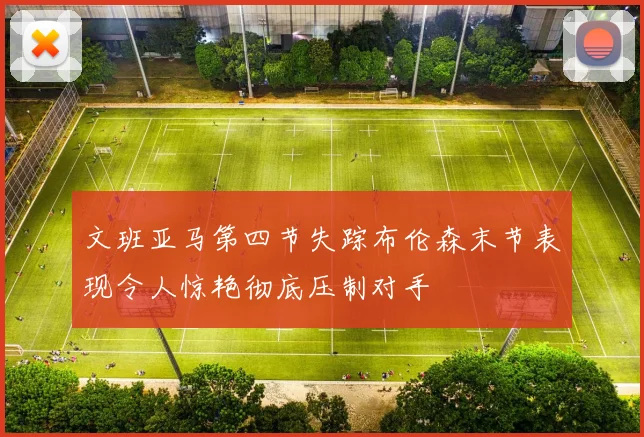文班亚马第四节失踪布伦森末节表现令人惊艳彻底压制对手
