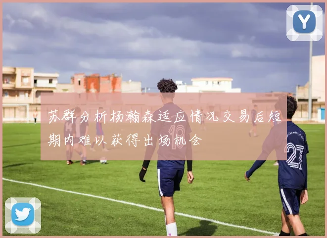 苏群分析杨瀚森适应情况交易后短期内难以获得出场机会