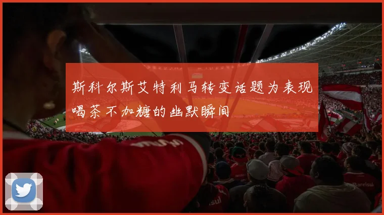 斯科尔斯艾特利马转变话题为表现喝茶不加糖的幽默瞬间