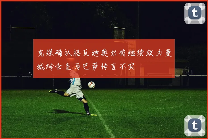 克媒确认格瓦迪奥尔将继续效力曼城转会皇马巴萨传言不实