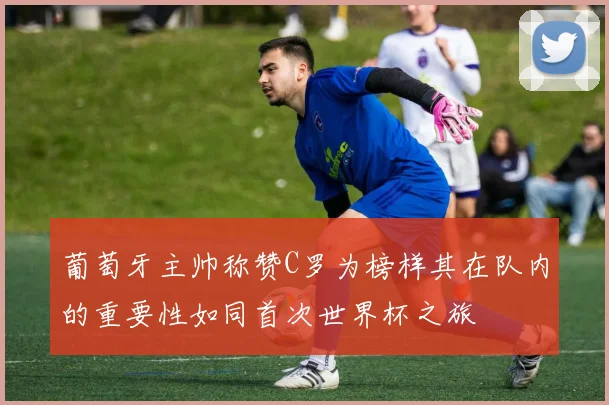 葡萄牙主帅称赞C罗为榜样其在队内的重要性如同首次世界杯之旅