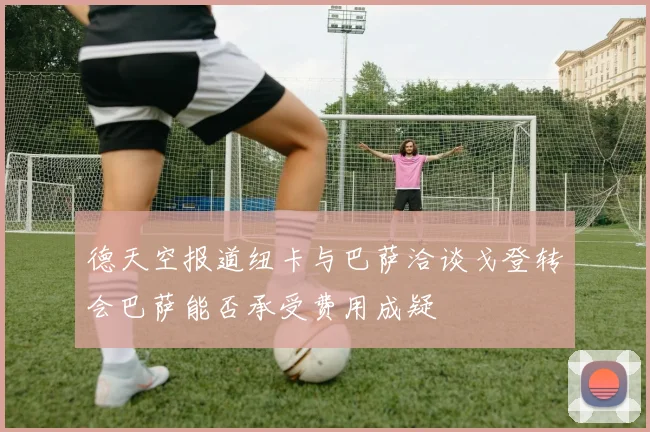 德天空报道纽卡与巴萨洽谈戈登转会巴萨能否承受费用成疑