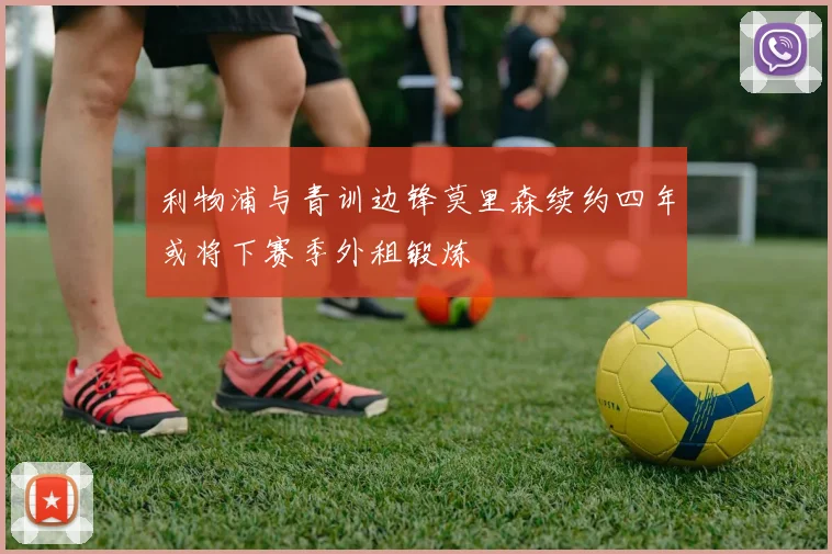 利物浦与青训边锋莫里森续约四年或将下赛季外租锻炼