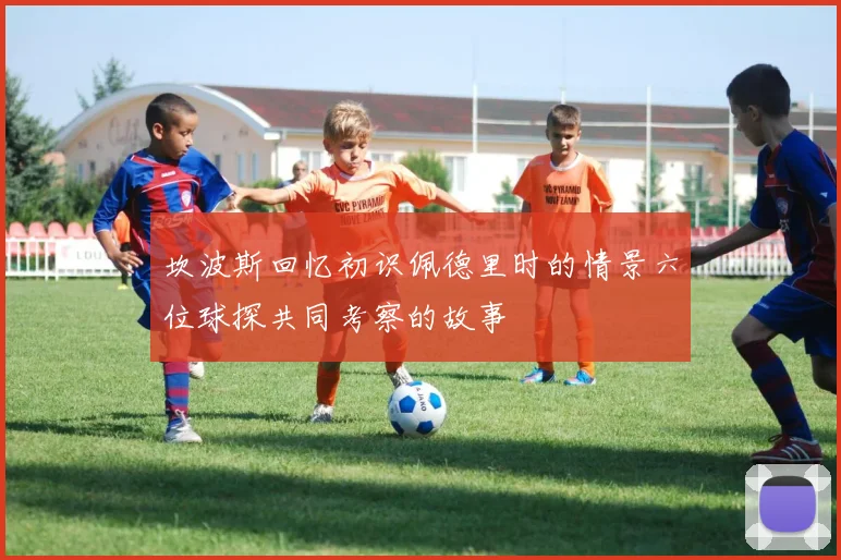 坎波斯回忆初识佩德里时的情景六位球探共同考察的故事