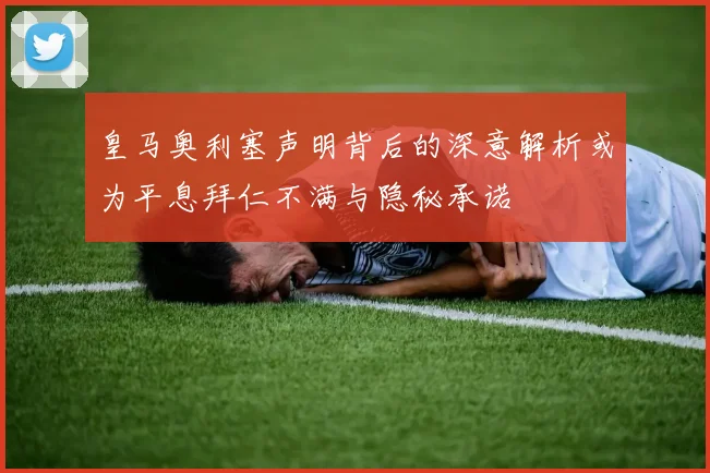 皇马奥利塞声明背后的深意解析或为平息拜仁不满与隐秘承诺