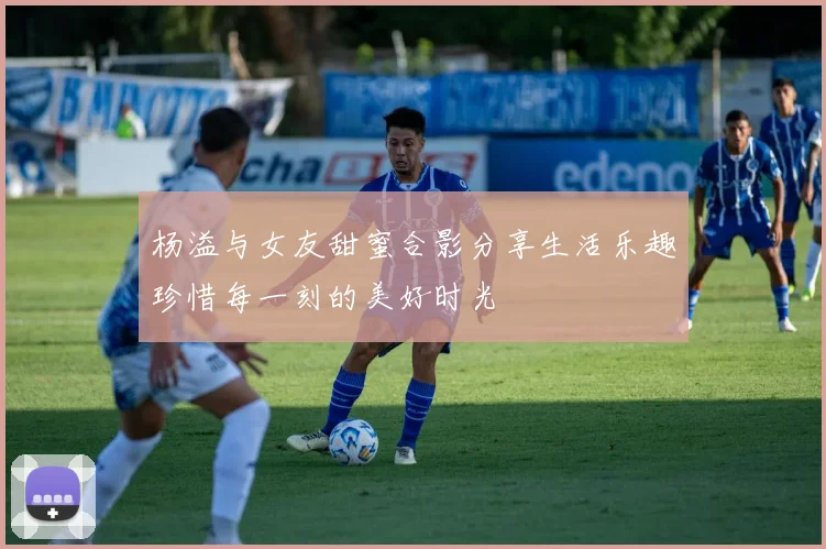 杨溢与女友甜蜜合影分享生活乐趣珍惜每一刻的美好时光